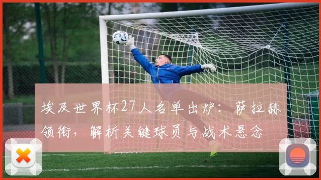 埃及世界杯27人名单出炉:萨拉赫领衔,解析关键球员与战术悬念