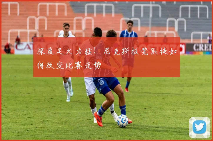 深度足火力猛！尼克斯板凳匪徒如何改变比赛走势