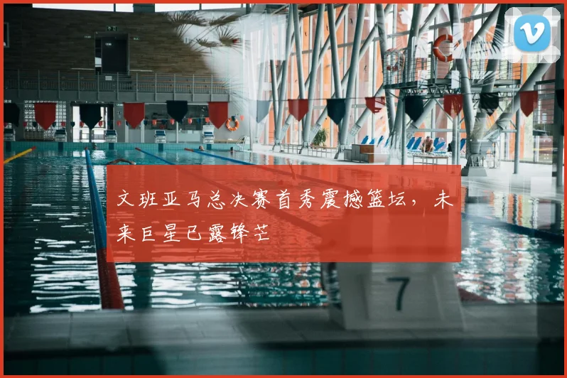 文班亚马总决赛首秀震撼篮坛，未来巨星已露锋芒