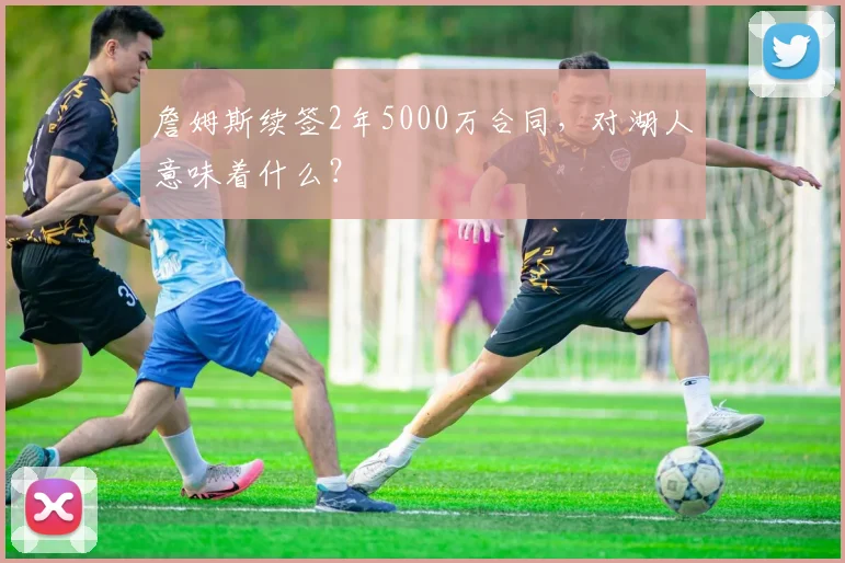 詹姆斯续签2年5000万合同，对湖人意味着什么？