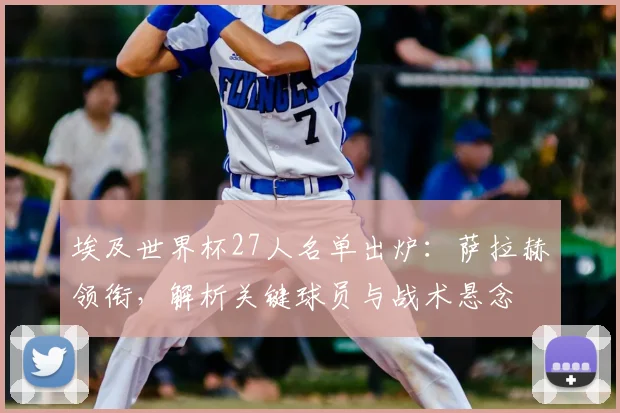 埃及世界杯27人名单出炉：萨拉赫领衔，解析关键球员与战术悬念