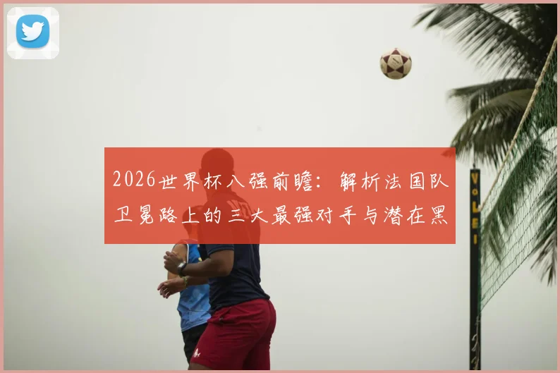 2026世界杯八强前瞻：解析法国队卫冕路上的三大最强对手与潜在黑马