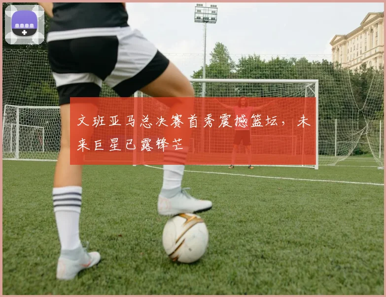 文班亚马总决赛首秀震撼篮坛,未来巨星已露锋芒