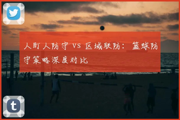 人盯人防守 vs 区域联防：篮球防守策略深度对比