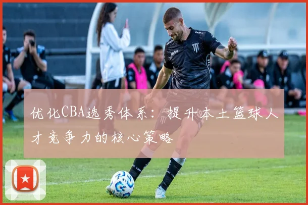 优化CBA选秀体系：提升本土篮球人才竞争力的核心策略