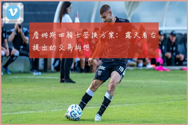 詹姆斯回骑士签换方案：露天看台提出的交易构想
