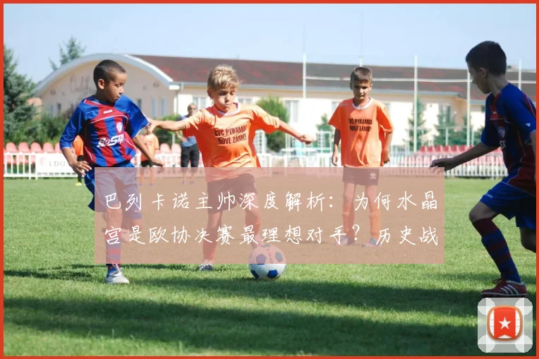巴列卡诺主帅深度解析:为何水晶宫是欧协决赛最理想对手?历史战绩与战术看点全览