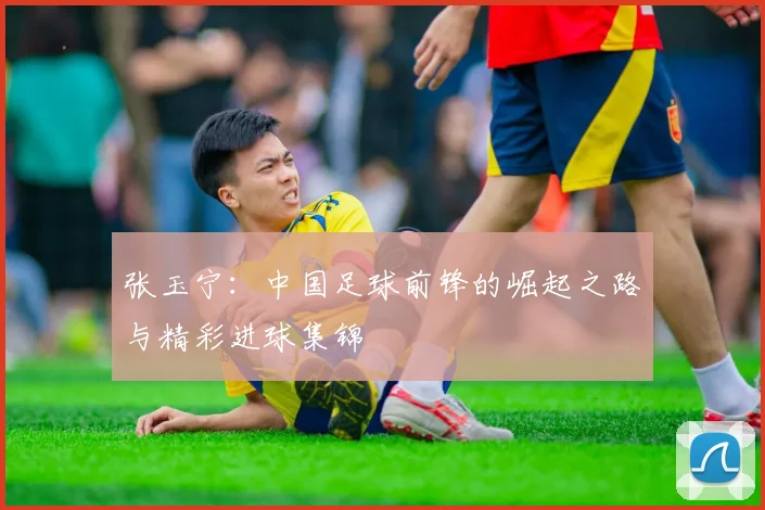 张玉宁:中国足球前锋的崛起之路与精彩进球集锦