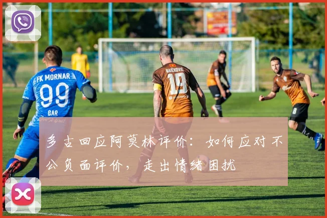 多古回应阿莫林评价：如何应对不公负面评价，走出情绪困扰